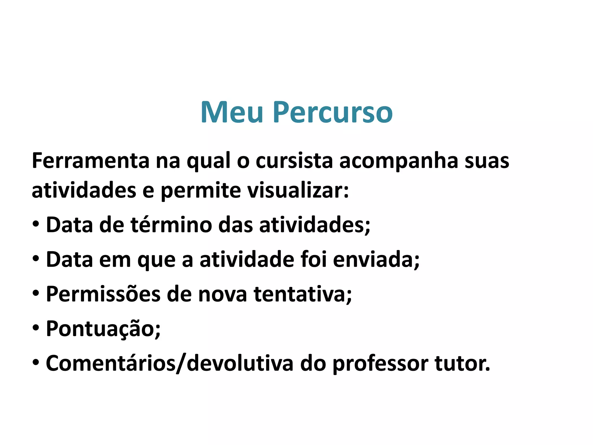 Meu Percurso
Ferramenta na qual o cursista acompanha suas
atividades e permite visualizar:
• Data de término das atividades;
• Data em que a atividade foi enviada;
• Permissões de nova tentativa;
• Pontuação;
• Comentários/devolutiva do professor tutor.
 
