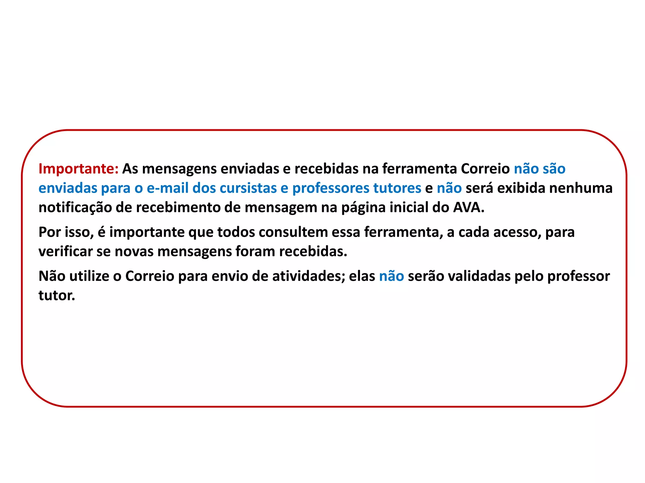 Importante: As mensagens enviadas e recebidas na ferramenta Correio não são
enviadas para o e-mail dos cursistas e professores tutores e não será exibida nenhuma
notificação de recebimento de mensagem na página inicial do AVA.
Por isso, é importante que todos consultem essa ferramenta, a cada acesso, para
verificar se novas mensagens foram recebidas.
Não utilize o Correio para envio de atividades; elas não serão validadas pelo professor
tutor.
 