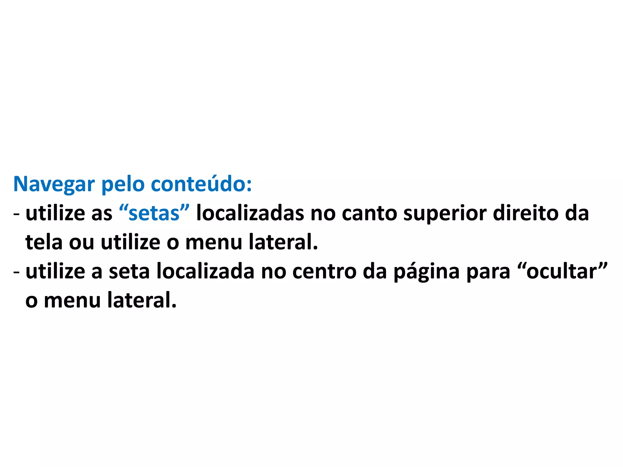 Navegar pelo conteúdo:
- utilize as “setas” localizadas no canto superior direito da
tela ou utilize o menu lateral.
- utilize a seta localizada no centro da página para “ocultar”
o menu lateral.
 