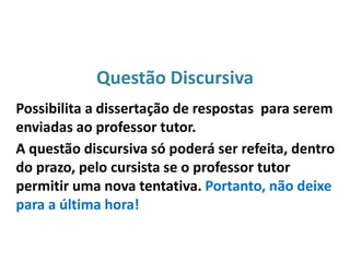 Questão Discursiva
Possibilita a dissertação de respostas para serem
enviadas ao professor tutor.
A questão discursiva só poderá ser refeita, dentro
do prazo, pelo cursista se o professor tutor
permitir uma nova tentativa. Portanto, não deixe
para a última hora!
 
