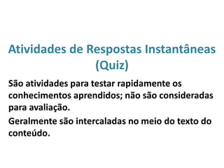Atividades de Respostas Instantâneas
(Quiz)
São atividades para testar rapidamente os
conhecimentos aprendidos; não são consideradas
para avaliação.
Geralmente são intercaladas no meio do texto do
conteúdo.
 