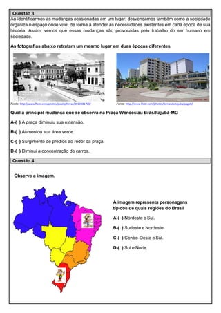 Questão 3
Ao identificarmos as mudanças ocasionadas em um lugar, desvendamos também como a sociedade
organiza o espaço onde vive, de forma a atender às necessidades existentes em cada época de sua
história. Assim, vemos que essas mudanças são provocadas pelo trabalho do ser humano em
sociedade.
As fotografias abaixo retratam um mesmo lugar em duas épocas diferentes.
Fonte: http://www.flickr.com/photos/paulojsferraz/3010481700/ Fonte: http://www.flickr.com/photos/fernandoitajuba/page8/
Qual a principal mudança que se observa na Praça Wenceslau Brás/Itajubá-MG
A-( ) A praça diminuiu sua extensão.
B-( ) Aumentou sua área verde.
C-( ) Surgimento de prédios ao redor da praça.
D-( ) Diminui a concentração de carros.
Questão 4
Observe a imagem.
A imagem representa personagens
típicos de quais regiões do Brasil
A-( ) Nordeste e Sul.
B-( ) Sudeste e Nordeste.
C-( ) Centro-Oeste e Sul.
D-( ) Sul e Norte.
 