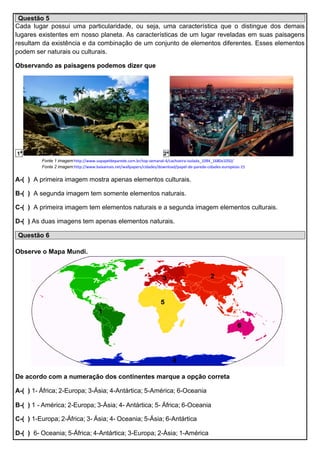Questão 5
Cada lugar possui uma particularidade, ou seja, uma característica que o distingue dos demais
lugares existentes em nosso planeta. As características de um lugar reveladas em suas paisagens
resultam da existência e da combinação de um conjunto de elementos diferentes. Esses elementos
podem ser naturais ou culturais.
Observando as paisagens podemos dizer que
1ª 2ª
Fonte 1 imagem:http://www.sopapeldeparede.com.br/top-semanal-4/cachoeira-isolada_1094_1680x1050/
Fonte 2 imagem:http://www.baixamais.net/wallpapers/cidades/download/papel-de-parede-cidades-europeias-15
A-( ) A primeira imagem mostra apenas elementos culturais.
B-( ) A segunda imagem tem somente elementos naturais.
C-( ) A primeira imagem tem elementos naturais e a segunda imagem elementos culturais.
D-( ) As duas imagens tem apenas elementos naturais.
Questão 6
Observe o Mapa Mundi.
De acordo com a numeração dos continentes marque a opção correta
A-( ) 1- África; 2-Europa; 3-Ásia; 4-Antártica; 5-América; 6-Oceania
B-( ) 1 - América; 2-Europa; 3-Ásia; 4- Antártica; 5- África; 6-Oceania
C-( ) 1-Europa; 2-África; 3- Ásia; 4- Oceania; 5-Ásia; 6-Antártica
D-( ) 6- Oceania; 5-África; 4-Antártica; 3-Europa; 2-Ásia; 1-América
 