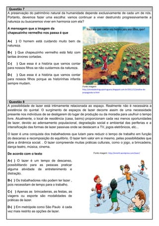Questão 7
A preservação do patrimônio natural da humanidade depende exclusivamente de cada um de nós.
Portanto, devemos fazer uma escolha: vamos continuar a viver destruindo progressivamente a
natureza ou buscaremos viver em harmonia com ela?
A mensagem que a imagem da
chapeuzinho vermelho nos passa é que
A-( ) O homem está cuidando muito bem da
natureza.
B-( ) Que chapeuzinho vermelho está feliz com
tantas árvores cortadas.
C-( ) Que essa é a história que vamos contar
para nossos filhos se não cuidarmos da natureza.
D-( ) Que essa é a história que vamos contar
para nossos filhos porque as historinhas infantis
sempre mudam.
Fonte imagem:
http://atividadeslinguaportuguesa.blogspot.com.br/2011/12/analise-de-
propaganda-ix.html
Questão 8
A possibilidade de lazer está intimamente relacionada ao espaço. Realmente não é necessária a
existência do quintal. O surgimento de espaços de lazer decorre assim de uma necessidade
presente nos indivíduos de se desligarem do lugar de produção ou da moradia para usufruir o tempo
livre. Atualmente, o local de residência (casa, bairro) proporcionam cada vez menos oportunidades
de lazer, devido ao adensamento populacional, degradação social e ambiental das periferias e a
intensificação das formas de lazer passivas onde se destacam a TV, jogos eletrônicos, etc...
O lazer é uma conquista dos trabalhadores que lutam para reduzir o tempo de trabalho em função
do descanso e recomposição do equilíbrio. O lazer tem valor em si mesmo, pelas possibilidades que
abre a dinâmica social. . O lazer compreende muitas práticas culturais, como o jogo, a brincadeira,
dança teatro, música, cinema.
De acordo com o texto
A-( ) O lazer é um tempo de descanso,
possibilitando para as pessoas praticar
alguma atividade de entretenimento e
distração.
B-( ) Os trabalhadores não podem ter lazer ,
pois necessitam de tempo para o trabalho.
C-( ) Apenas as brincadeiras, as festas, as
viagens ou esporte são modalidades de
práticas de lazer.
D-( ) Em metrópole como São Paulo é cada
vez mais restrito as opções de lazer.
Fonte imagem: http://emehli.wordpress.com/lazer/
 