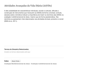 Atividades Avançadas da Vida Diária (AAVDs)
A alta variabilidade de características individuais, sociais e culturais, dificulta a
construção de instrumentos que mensurem as AAVDs de forma universal, contudo,
estudos sobre a temática indicam a importância de inserir os domínios das AAVDs na
avaliação multidimensional do idoso, mesmo que de forma assistemática. Tais
domínios se apresentam inter-relacionados nas atividades de lazer, produtivo e social
(DIAS et al., 2011).
Termos do Glossário Relacionados
Índice
Avaliação Multidimensional do idoso - Avaliação multidimensional do idoso
Arraste os termos relacionados até aqui
Buscar Termo
 