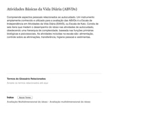 Atividades Básicas da Vida Diária (ABVDs)
Compreende aspectos pessoais relacionados ao autocuidado. Um instrumento
amplamente conhecido e utilizado para a avaliação das ABVDs é a Escala de
Independência em Atividades da Vida Diária (EIAVD), ou Escala de Katz. Consta de
seis itens que medem o desempenho do idoso nas atividades de autocuidado,
obedecendo uma hierarquia de complexidade, baseada nas funções primárias
biológicas e psicossociais. As atividades incluídas na escala são: alimentação,
controle sobre as eliminações, transferência, higiene pessoal e vestimentas.
Termos do Glossário Relacionados
Índice
Avaliação Multidimensional do idoso - Avaliação multidimensional do idoso
Arraste os termos relacionados até aqui
Buscar Termo
 