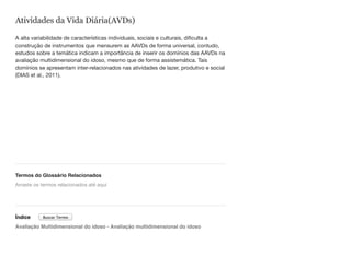 Atividades da Vida Diária(AVDs)
A alta variabilidade de características individuais, sociais e culturais, dificulta a
construção de instrumentos que mensurem as AAVDs de forma universal, contudo,
estudos sobre a temática indicam a importância de inserir os domínios das AAVDs na
avaliação multidimensional do idoso, mesmo que de forma assistemática. Tais
domínios se apresentam inter-relacionados nas atividades de lazer, produtivo e social
(DIAS et al., 2011).
Termos do Glossário Relacionados
Índice
Avaliação Multidimensional do idoso - Avaliação multidimensional do idoso
Arraste os termos relacionados até aqui
Buscar Termo
 