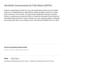 Atividades Instrumentais da Vida Diária (AIVDs)
Indicam a capacidade do idoso ter uma vida independente dentre da comunidade
onde vive. A independência ou dependência nestas atividades indicam se o idoso
pode continuar a viver sozinho. Um instrumento amplamente utilizado na prática
clínica e na pesquisa que avalia as AIVDs é a Escala de Atividades Instrumentais da
Vida Diária desenvolvida por Lawton e Brody, que inclui aspectos desde a realização
de compras pelo idoso, aos cuidados como suas finanças (GORDILHO et al., 2001).
Termos do Glossário Relacionados
Índice
Avaliação Multidimensional do idoso - Avaliação multidimensional do idoso
Arraste os termos relacionados até aqui
Buscar Termo
 
