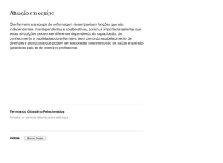 Atuação em equipe
O enfermeiro e a equipe de enfermagem desempenham funções que são
independentes, interdependentes e colaborativas, porém, é importante salientar que
estas atribuições podem ser diferentes dependendo da capacitação, do
conhecimento e habilidades do enfermeiro, bem como do estabelecimento de
diretrizes e protocolos que podem ser elaboradas pela instituição de saúde e que são
garantidas pela lei do exercício profissional.
Termos do Glossário Relacionados
Índice
Arraste os termos relacionados até aqui
Buscar Termo
 