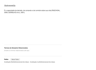 Autonomia
É a capacidade de decisão, de comando e de controle sobre sua vida (PASCHOAL,
2000; GORDILHO et al., 2001).
Termos do Glossário Relacionados
Índice
Avaliação Multidimensional do idoso - Avaliação multidimensional do idoso
Arraste os termos relacionados até aqui
Buscar Termo
 