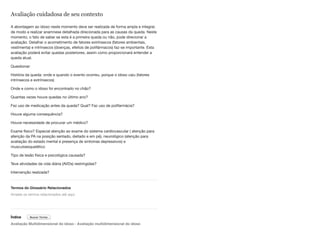 Avaliação cuidadosa de seu contexto
A abordagem ao idoso neste momento deve ser realizada de forma ampla e integral,
de modo a realizar anamnese detalhada direcionada para as causas da queda. Neste
momento, o fato de saber se esta é a primeira queda ou não, pode direcionar a
avaliação. Detalhar o acometimento de fatores extrínsecos (fatores ambientais,
vestimenta) e intrínsecos (doenças, efeitos de polifármacos) faz-se importante. Esta
avaliação poderá evitar quedas posteriores, assim como proporcionará entender a
queda atual.
Questionar:
História da queda: onde e quando o evento ocorreu, porque o idoso caiu (fatores
intrínsecos e extrínsecos)
Onde e como o idoso foi encontrado no chão?
Quantas vezes houve quedas no último ano?
Fez uso de medicação antes da queda? Qual? Faz uso de polifarmácia?
Houve alguma consequência?
Houve necessidade de procurar um médico?
Exame físico? Especial atenção ao exame do sistema cardiovascular ( atenção para
aferição da PA na posição sentado, deitado e em pé), neurológico (atenção para
avaliação do estado mental e presença de sintomas depressivos) e
musculoesquelético
Tipo de lesão física e psicológica causada?
Teve atividades da vida diária (AVDs) restringidas?
Intervenção realizada?
Termos do Glossário Relacionados
Índice
Avaliação Multidimensional do idoso - Avaliação multidimensional do idoso
Arraste os termos relacionados até aqui
Buscar Termo
 