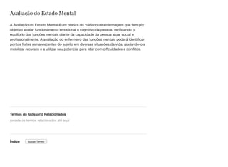 Avaliação do Estado Mental
A Avaliação do Estado Mental é um pratica do cuidado de enfermagem que tem por
objetivo avaliar funcionamento emocional e cognitivo da pessoa, verificando o
equilíbrio das funções mentais diante da capacidade da pessoa atuar social e
profissionalmente. A avaliação do enfermeiro das funções mentais poderá identificar
pontos fortes remanescentes do sujeito em diversas situações da vida, ajudando-o a
mobilizar recursos e a utilizar seu potencial para lidar com dificuldades e conflitos.  
Termos do Glossário Relacionados
Índice
Arraste os termos relacionados até aqui
Buscar Termo
 