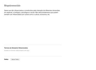 Biopsicossociais
Seres que são influenciados e constituídos pela interação de diferentes dimensões,
em especial, a biológica, psicológica e social. Não desconsiderando que podem
também ser influenciados por outras como a cultura, economia, etc.
Termos do Glossário Relacionados
Índice
Arraste os termos relacionados até aqui
Buscar Termo
 