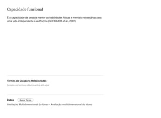 Capacidade funcional
É a capacidade da pessoa manter as habilidades físicas e mentais necessárias para
uma vida independente e autônoma (GORDILHO et al., 2001)
Termos do Glossário Relacionados
Índice
Avaliação Multidimensional do idoso - Avaliação multidimensional do idoso
Arraste os termos relacionados até aqui
Buscar Termo
 