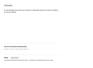 Catarata
É uma patologia dos olhos que consiste na opacidade parcial ou total do cristialino
ou de sua cápsula.
Termos do Glossário Relacionados
Índice
Avaliação Multidimensional do idoso - Avaliação multidimensional do idoso
Arraste os termos relacionados até aqui
Buscar Termo
 