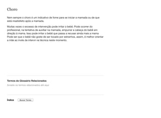 Choro
Nem sempre o choro é um indicativo de fome para se iniciar a mamada ou de que
está insatisfeito após a mamada.
Muitas vezes o excesso de intervenção pode irritar o bebê. Pode ocorrer do
profissional, na tentativa de auxiliar na mamada, empurrar a cabeça do bebê em
direção à mama. Isso pode irritar o bebê que passa a recusar ainda mais a mama
Pode ser que o bebê não goste de ser tocado por estranhos, assim, é melhor orientar
a mãe ao invés de intervir na técnica neste momento.
Termos do Glossário Relacionados
Índice
Arraste os termos relacionados até aqui
Buscar Termo
 