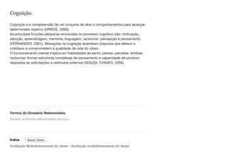 Cognição
Cognição é a compreensão de um conjunto de atos e comportamentos para alcançar
determinado objetivo (GRIEVE, 2000). 
As principais funções psíquicas envolvidas no processo cognitivo são: motivação,
atenção, aprendizagem, memória, linguagem, raciocínio, percepção e pensamento
(FERNANDES, 2001). Alterações na cognição acarretam prejuízos que afetam o
cotidiano e comprometem a qualidade de vida do idoso.  
O funcionamento mental implica em habilidades de sentir, pensar, perceber, lembrar,
raciocinar, formar estruturas complexas de pensamento e capacidade de produzir
respostas às solicitações e estímulos externos (SOUZA; CHAVES, 2005).
Termos do Glossário Relacionados
Índice
Avaliação Multidimensional do idoso - Avaliação multidimensional do idoso
Arraste os termos relacionados até aqui
Buscar Termo
 