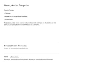 Consequências das quedas
Lesões físicas;
- Fraturas;
- Alteração da capacidade funcional;
- Imobilidade;
Medo de quedas- pode ocorrer isolamento social, restrição de atividades da vida
diária, superproteção familiar e limitação de autonomia.
Termos do Glossário Relacionados
Índice
Avaliação Multidimensional do idoso - Avaliação multidimensional do idoso
Arraste os termos relacionados até aqui
Buscar Termo
 
