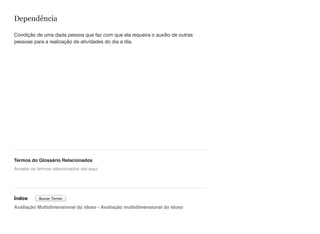 Dependência
Condição de uma dada pessoa que faz com que ela requeira o auxílio de outras
pessoas para a realização de atividades do dia a dia.
Termos do Glossário Relacionados
Índice
Avaliação Multidimensional do idoso - Avaliação multidimensional do idoso
Arraste os termos relacionados até aqui
Buscar Termo
 