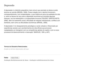 Depressão
A depressão é o distúrbio psiquiátrico mais comum que acomete os idosos e pode
levá-los ao suicídio (BRASIL, 2006). Possui relação com o declínio funcional e,
consequentemente, com incapacitações, o que implica em piora da qualidade de vida
e, entre os fatores de risco para a depressão encontram-se incluídas algumas
doenças, uso de medicações e a incapacidade funcional (TOLEDO, SANTOS NETO,
2006), além de isolamento social, dificuldade de relações interpessoais, conflitos com
familiares, bem como as dificuldades econômicas (BRASIL, 2006).
A depressão é “um desajustamento psicológico e social, ativado e influenciado por
experiências sociais e por acontecimentos de vida difíceis que provocam
readaptações ao interagirem com as competências globais do sujeito e com os seus
processos de desenvolvimento e maturação” (MARUJO, 1994, p.497).
Termos do Glossário Relacionados
Índice
Avaliação Multidimensional do idoso - Avaliação multidimensional do idoso
Arraste os termos relacionados até aqui
Buscar Termo
 