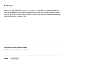 Ecomapa
Instrumento de avaliação familiar que permite a representação gráfica das ligações
de uma família as pessoas e estruturas sociais do meio que habita, desenhando seu
sistema “ecológico”. Identifica padrões organizacionais e a natureza das relações das
pessoas da família com seu meio.
Termos do Glossário Relacionados
Índice
Arraste os termos relacionados até aqui
Buscar Termo
 
