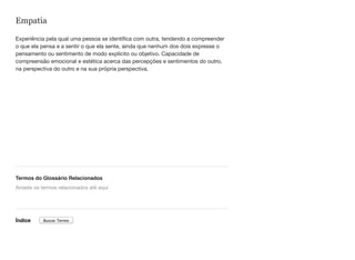 Empatia
Experiência pela qual uma pessoa se identifica com outra, tendendo a compreender
o que ela pensa e a sentir o que ela sente, ainda que nenhum dos dois expresse o
pensamento ou sentimento de modo explícito ou objetivo. Capacidade de
compreensão emocional e estética acerca das percepções e sentimentos do outro,
na perspectiva do outro e na sua própria perspectiva.
Termos do Glossário Relacionados
Índice
Arraste os termos relacionados até aqui
Buscar Termo
 