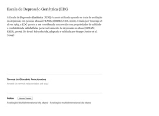 Escala de Depressão Geriátrica (EDG
A Escala de Depressão Geriátrica (EDG) é a mais utilizada quando se trata de avaliação
da depressão em pessoas idosas (FRANK; RODRIGUES, 2006). Criada por Yesavage et
al em 1983, a EDG passou a ser considerada uma escala com propriedades de validade
e confiabilidade satisfatórias para rastreamento de depressão no idoso (ERTAN;
EKER, 2000). No Brasil foi traduzida, adaptada e validada por Stoppe Junior et al.
(1994)
Termos do Glossário Relacionados
Índice
Avaliação Multidimensional do idoso - Avaliação multidimensional do idoso
Arraste os termos relacionados até aqui
Buscar Termo
 