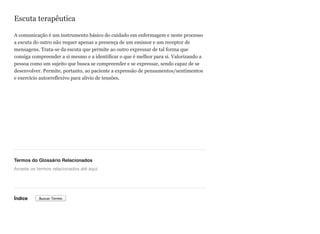 Escuta terapêutica
A comunicação é um instrumento básico do cuidado em enfermagem e neste processo
a escuta do outro não requer apenas a presença de um emissor e um receptor de
mensagens. Trata-se da escuta que permite ao outro expressar de tal forma que
consiga compreender a si mesmo e a identificar o que é melhor para si. Valorizando a
pessoa como um sujeito que busca se compreender e se expressar, sendo capaz de se
desenvolver. Permite, portanto, ao paciente a expressão de pensamentos/sentimentos
e exercício autorreflexivo para alivio de tensões.
Termos do Glossário Relacionados
Índice
Arraste os termos relacionados até aqui
Buscar Termo
 