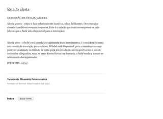 Estado alerta
DEFINIÇÃO DE ESTADO ALERTA
Alerta quieto - corpo e face relativamente inativos, olhos brilhantes. Os estímulos
visuais e auditivos evocam respostas. Este é o estado que mais recompensa os pais
(diz-se que o bebê está disponível para a interação).
Alerta ativo - o bebê está acordado e apresenta mais movimentos; é considerado como
um estado de transição para o choro. O bebê está disponível para o mundo externo e
pode ser acalmado ou trazido de volta para um estado de alerta quieto com o uso de
estímulos adequados, mas, se estes forem fortes em demasia, o bebê tende a tornar-se
novamente desorganizado.
(PRECHTL, 1974)
Termos do Glossário Relacionados
Índice
Arraste os termos relacionados até aqui
Buscar Termo
 