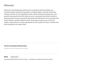 Glaucoma
Glaucoma é uma designação genérica para um grupo de doenças distintas que
envolvem pressão intraocular associada a neuropatia óptica. A pressão intraocular
elevada é um fator de risco significativo para o desenvolvimento de glaucoma, mas é
possível uma pessoa desenvolver dano no nervo com pressão intraocular normal ou
não desenvolver mesmo com pressão intraocular elevada durante anos sem apresentar
lesões. Reduzir a pressão diminui a perda visual mesmo nesses casos. Se não for
tratado, o glaucoma leva ao dano permanente do disco óptico da retina, causando uma
perda progressiva do campo visual.
Termos do Glossário Relacionados
Índice
Avaliação Multidimensional do idoso - Avaliação multidimensional do idoso
Arraste os termos relacionados até aqui
Buscar Termo
 