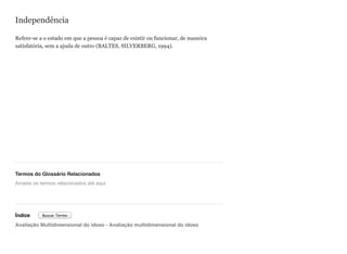 Independência
Refere-se a o estado em que a pessoa é capaz de existir ou funcionar, de maneira
satisfatória, sem a ajuda de outro (BALTES, SILVERBERG, 1994).
Termos do Glossário Relacionados
Índice
Avaliação Multidimensional do idoso - Avaliação multidimensional do idoso
Arraste os termos relacionados até aqui
Buscar Termo
 
