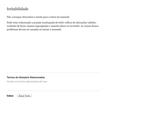 Irritabilidade
Não consegue abocanhar a aréola para o início da mamada
Pode estar relacionado a posição inadequada do bebê; reflexo de abocanhar inibido;
confusão de bicos; mamas ingurgitadas e mamilo plano ou invertido. As causas desses
problemas devem ser sanadas ao iniciar a mamada.
Termos do Glossário Relacionados
Índice
Arraste os termos relacionados até aqui
Buscar Termo
 
