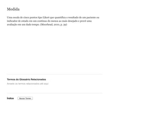 Medida
Uma escala de cinco pontos tipo Likert que quantifica o resultado de um paciente ou
indicador de estado em um contínuo do menos ao mais desejado e provê uma
avaliação em um dado tempo. (Moorhead, 2010, p. 39)
Termos do Glossário Relacionados
Índice
Arraste os termos relacionados até aqui
Buscar Termo
 