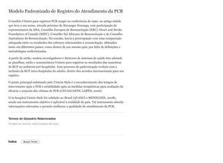 Modelo Padronizado de Registro do Atendimento da PCR
O modelo Utstein para registrar PCR surgiu na conferência de 1990, na antiga cidade
que leva o seu nome, situada próximo de Stavanger Noruega, com participação de
representantes da AHA, Conselho Europeu de Ressuscitação (ERC), Heart and Stroke
Foundation of Canadá (HSFC), Conselho Sul Africano de Ressuscitação e do Conselho
Australiano de Ressuscitação. Na ocasião, havia a preocupação com uma comparação
adequada entre os resultados dos esforços relacionados à ressuscitação, efetuados
tanto em diferentes países, como dentro de um mesmo país, por falta de definições e
metodologias uniformizadas.
A partir de então, muitos investigadores e diretores de sistemas de saúde têm adotado
as planilhas, estilo e nomenclatura Utstein para registrar os resultados das manobras
de RCP no ambiente pré-hospitalar. Esse processo de padronização evoluiu com a
inclusão da RCP intra-hospitalar do adulto, dentro dos acordos internacionais para seu
registro.
O ponto principal enfatizado pelo Utstein Style é o reconhecimento dos tempos de
intervenções após a PCR e estabilidade após as medidas terapêuticas para avaliação da
eficácia e resposta das vítimas de PCR (CAVALCANTE; LOPES, 2006).
O in-hospital Utsteis Style foi validado no Brasil (AVANCI e MENEGHIN, 2008),
sendo um instrumento objetivo e aplicável à realidade do país. Tal instrumento aborda
informações relevantes e permite melhorar a qualidade do atendimento da PCR.
Termos do Glossário Relacionados
Índice
Arraste os termos relacionados até aqui
Buscar Termo
 