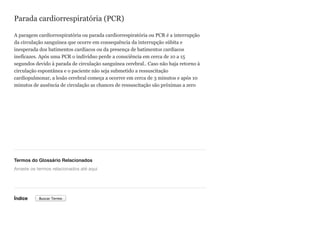 Parada cardiorrespiratória (PCR)
A paragem cardiorrespiratória ou parada cardiorrespiratória ou PCR é a interrupção
da circulação sanguínea que ocorre em consequência da interrupção súbita e
inesperada dos batimentos cardíacos ou da presença de batimentos cardíacos
ineficazes. Após uma PCR o indivíduo perde a consciência em cerca de 10 a 15
segundos devido à parada de circulação sanguínea cerebral.. Caso não haja retorno à
circulação espontânea e o paciente não seja submetido a ressuscitação
cardiopulmonar, a lesão cerebral começa a ocorrer em cerca de 3 minutos e após 10
minutos de ausência de circulação as chances de ressuscitação são próximas a zero
Termos do Glossário Relacionados
Índice
Arraste os termos relacionados até aqui
Buscar Termo
 