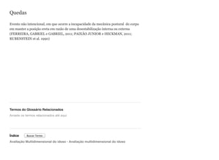 Quedas
Evento não intencional, em que ocorre a incapacidade da mecânica postural do corpo
em manter a posição ereta em razão de uma desestabilização interna ou externa
(FERREIRA, GABRIEL e GABRIEL, 2011; PAIXÃO JUNIOR e HECKMAN, 2011;
RUBENSTEIN et al. 1990)
Termos do Glossário Relacionados
Índice
Avaliação Multidimensional do idoso - Avaliação multidimensional do idoso
Arraste os termos relacionados até aqui
Buscar Termo
 