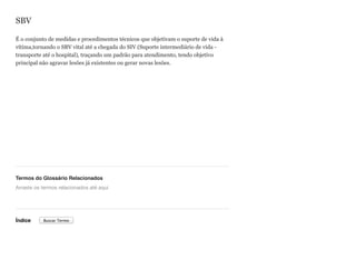 SBV
É o conjunto de medidas e procedimentos técnicos que objetivam o suporte de vida à
vítima,tornando o SBV vital até a chegada do SIV (Suporte intermediário de vida -
transporte até o hospital), traçando um padrão para atendimento, tendo objetivo
principal não agravar lesões já existentes ou gerar novas lesões.
Termos do Glossário Relacionados
Índice
Arraste os termos relacionados até aqui
Buscar Termo
 