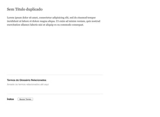 Sem Título duplicado
Lorem ipsum dolor sit amet, consectetur adipisicing elit, sed do eiusmod tempor
incididunt ut labore et dolore magna aliqua. Ut enim ad minim veniam, quis nostrud
exercitation ullamco laboris nisi ut aliquip ex ea commodo consequat.
Termos do Glossário Relacionados
Índice
Arraste os termos relacionados até aqui
Buscar Termo
 