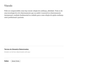 Vínculo
Pode ser compreendido como laço moral; relação de confiança, afinidade. Trata-se de
uma tecnologia leve de relacionamento que na saúde é essencial ao relacionamento
interpessoal, condição fundamental no cuidado para a uma relação de ajuda-confiança
entre profissional e paciente.
Termos do Glossário Relacionados
Índice
Arraste os termos relacionados até aqui
Buscar Termo
 
