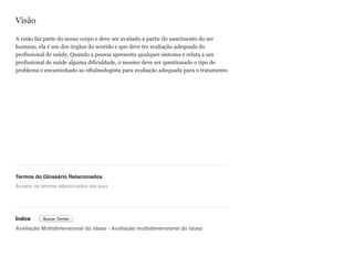 Visão
A visão faz parte do nosso corpo e deve ser avaliado a partir do nascimento do ser
humano, ela é um dos órgãos do sentido e que deve ter avaliação adequada do
profissional de saúde. Quando a pessoa apresenta qualquer sintoma e relata a um
profissional de saúde alguma dificuldade, o mesmo deve ser questionado o tipo de
problema e encaminhado ao oftalmologista para avaliação adequada para o tratamento
Termos do Glossário Relacionados
Índice
Avaliação Multidimensional do idoso - Avaliação multidimensional do idoso
Arraste os termos relacionados até aqui
Buscar Termo
 