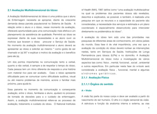 2.1 Avaliação Multidimensional do Idoso
A Avaliação Multidimensional do Idoso é uma prática que o aluno
de Enfermagem necessita se apropriar, diante da crescente
demanda dessa parcela populacional no Sistema de Saúde. A
relação entre o aluno e o idoso, nesse momento da avaliação,
oferecerá oportunidade para uma comunicação mais efetiva e um
planejamento da assistência de qualidade. Permitirá ao idoso se
expressar diante de suas necessidades e ao aluno ouvir os
motivos que levaram o idoso procurar o Serviço de Saúde. 
No momento da avaliação multidimensional o aluno deverá se
apresentar ao idoso e solicitar ao mesmo “ como gosta de ser
chamado sr (a) XX” e explicar o motivo da avaliação e o benefício
para ele (a).
Um dos pontos importantes na comunicação tanto a verbal,
quanto a não verbal, é sempre a de respeitar o tempo do idoso.
Cada pessoa tem um ritmo diferente de resposta e uma história
com material rico para ser avaliado. Caso o idoso apresente
dificuldade para se comunicar como dificuldade auditiva, visual
ou até mesmo problemas de memória, acione o familiar mais
próximo, para ajudá-lo.
Essa parceria no momento da comunicação e consequente
avaliação, entre o idoso, familiares e aluno, ajudará no processo
de tomada de decisões para a o cuidado de enfermagem. 
Assim, a avaliação multidimensional refere-se ao processo de
avaliação, tratamento e cuidado do idoso. O National Institutes
of Health (NIH), 1987 define como “uma avaliação multidisciplinar
na qual os problemas dos pacientes idosos são revelados,
descritos e explicados, se possível, e também, é realizada uma
pesquisa em que os recursos e a capacidade do paciente são
consideradas, a necessidade dos serviços e estimada e um plano
coordenado é especialmente desenvolvido para interceder
diretamente na problemática do idoso”.
A avaliação do idoso tem sido uma das prioridades nas
pesquisas de diferentes áreas de conhecimento, em vários países
do mundo. Essa fase é de vital importância, uma vez que a
avaliação da condição do idoso deverá nortear as intervenções
nestes, tanto em Serviços de Saúde, Instituições de Longa
Permanência para Idosos (ILPIs) e no domicílio. A Avaliação
Multidimensional do Idoso inclui a investigação de vários
aspectos tais como: físico , mental, funcional , social , ambiental
e outros específicos. Em particular nesta fase do e-book será
considerada a avaliação física , funcional, mental e algumas
s í n d r o m e s g e r i á t r i c a s . 
2.1.1 Avaliação Física
2.1.1.1 Órgãos do sentido
A – Visão
A visão faz parte do nosso corpo e deve ser avaliado a partir do
nascimento do ser humano. O olho é o órgão sensorial da visão.
A estrutura e função da anatomia interna e externa, as vias
4
 