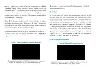 ópticas e os campos visuais podem ser aprendidos no capítulo
14- Olhos (Jarvis, 2012). Quando a pessoa apresenta qualquer
sintoma e relata a um profissional de saúde alguma dificuldade
visual, o enfermeiro deverá realizar a primeira avaliação diante do
problema e encaminhar o idoso ao oftalmologista para avaliação
adequada para o tratamento.
Como 85% do nosso relacionamento com o mundo e de nossas
atividades diárias dependem diretamente da visão e do perfeito
funcionamento dos olhos, podemos conhecer esse maravilhoso
universo no material do Homem Virtual – Visão.
A acuidade visual diminui ao longo da vida, tanto as estruturas
oculares, quanto pela detecção de problemas como a catarata e
o glaucoma .
O aluno deverá experienciar as dificuldades visuais , do idoso
nas aulas de laboratório.
B- Audição
A audição tem uma função social importante na vida do ser
humano, ela é uma das responsáveis pela comunicação verbal.
Os componentes que formam a estrutura e função da orelha são:
orelha externa, orelha média, orelha interna e a audição. A função
envolve três níveis: periférico, tronco encefálico e córtex cerebral.
O idoso pode apresentar dificuldades auditivas, em decorrência
de cerúmen ou de presbiacusia, que é uma perda sensório neural
gradual. O aluno deverá fazer a leitura do capítulo 15- Orelhas
(JARVIS, 2012). O aluno deverá experienciar as dificuldades
auditivas , do idoso , nas aulas de laboratório.
2.1.2 Avaliação Funcional
5
Sequência do corpo humano em 3D do Projeto Homem Virtual da
Disciplina de Telemedicina da FMUSP sobre Olho-Refração.
Filme 1 - Homem Virtual - Olho-Refração
Sequência do corpo humano em 3D do Projeto Homem Virtual da
Disciplina de Telemedicina da FMUSP sobre Audição.
Filme 2 - Homem Virtual - Audição
 