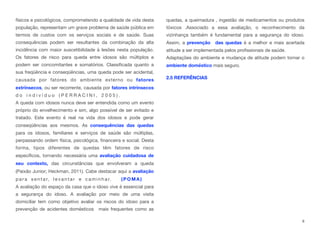 físicos e psicológicos, comprometendo a qualidade de vida desta
população, representam um grave problema de saúde pública em
termos de custos com os serviços sociais e de saúde. Suas
consequências podem ser resultantes da combinação da alta
incidência com maior suscetibilidade à lesões nesta população. 
Os fatores de risco para queda entre idosos são múltiplos e
podem ser concomitantes e somatórios. Classificada quanto a
sua freqüência e conseqüências, uma queda pode ser acidental,
causada por fatores do ambiente externo ou fatores
extrínsecos, ou ser recorrente, causada por fatores intrínsecos
d o i n d i v í d u o ( P E R R A C I N I , 2 0 0 5 ) . 
A queda com idosos nunca deve ser entendida como um evento
próprio do envelhecimento e sim, algo possível de ser evitado e
tratado. Este evento é real na vida dos idosos e pode gerar
conseqüências aos mesmos. As consequências das quedas
para os idosos, familiares e serviços de saúde são múltiplas,
perpassando ordem física, psicológica, financeira e social. Desta
forma, tipos diferentes de quedas têm fatores de risco
específicos, tornando necessária uma avaliação cuidadosa de
seu contexto, das circunstâncias que envolveram a queda
(Paixão Junior; Heckman, 2011). Cabe destacar aqui a avaliação
p a r a s e n t a r, l e v a n t a r e c a m i n h a r. ( P O M A ) . . . . . . 
A avaliação do espaço da casa que o idoso vive é essencial para
a segurança do idoso. A avaliação por meio de uma visita
domiciliar tem como objetivo avaliar os riscos do idoso para a
prevenção de acidentes domésticos mais frequentes como as
quedas, a queimadura , ingestão de medicamentos ou produtos
tóxicos .Associado a essa avaliação, o reconhecimento da
vizinhança também é fundamental para a segurança do idoso.
Assim, a prevenção das quedas é a melhor e mais acertada
atitude a ser implementada pelos profissionais de saúde.
Adaptações do ambiente e mudança de atitude podem tornar o
ambiente doméstico mais seguro.
2.5 REFERÊNCIAS
8
 