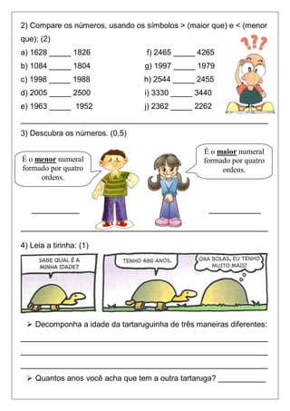 2) Compare os números, usando os símbolos > (maior que) e < (menor
que): (2)
a) 1628 _____ 1826               f) 2465 _____ 4265
b) 1084 _____ 1804               g) 1997 _____ 1979
c) 1998 _____ 1988               h) 2544 _____ 2455
d) 2005 _____ 2500               i) 3330 _____ 3440
e) 1963 _____ 1952               j) 2362 _____ 2262
_________________________________________________________
3) Descubra os números. (0,5)

                                                 É o maior numeral
É o menor numeral                                formado por quatro
formado por quatro                                    ordens.
     ordens.



   ___________                                     ____________

_________________________________________________________

4) Leia a tirinha: (1)




  Decomponha a idade da tartaruguinha de três maneiras diferentes:
_________________________________________________________
_________________________________________________________
_________________________________________________________
  Quantos anos você acha que tem a outra tartaruga? ___________
 