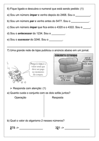6) Fique ligado e descubra o numeral que está sendo pedido: (1)

a) Sou um número ímpar e venho depois do 2468. Sou o __________.

b) Sou um número par e venho antes do 5477. Sou o ____________.

c) Sou um número ímpar que fica entre o 4320 e o 4322. Sou o _____.

d) Sou o antecessor do 1234. Sou o _________.

e) Sou o sucessor do 3246. Sou o _________.

_________________________________________________________
7) Uma grande rede de lojas publicou o anúncio abaixo em um jornal.




   Responda com atenção: (1)
a) Quanto custa o conjunto com os dois sofás juntos?
      Operação                       Resposta




b) Qual o valor do algarismo 2 nesses números?

  278 -> ______________                321 -> _______________
 
