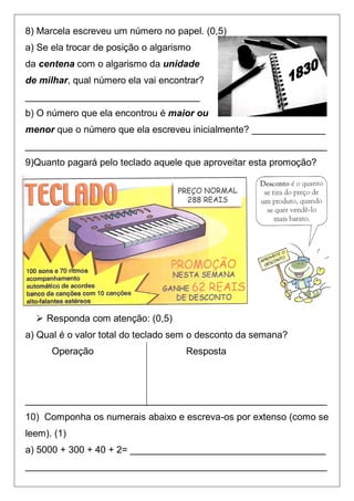 8) Marcela escreveu um número no papel. (0,5)
a) Se ela trocar de posição o algarismo
da centena com o algarismo da unidade
de milhar, qual número ela vai encontrar?
_________________________________
b) O número que ela encontrou é maior ou
menor que o número que ela escreveu inicialmente? ______________
_________________________________________________________
9)Quanto pagará pelo teclado aquele que aproveitar esta promoção?




   Responda com atenção: (0,5)
a) Qual é o valor total do teclado sem o desconto da semana?
      Operação                       Resposta




_________________________________________________________
10) Componha os numerais abaixo e escreva-os por extenso (como se
leem). (1)
a) 5000 + 300 + 40 + 2= _____________________________________
_________________________________________________________
 