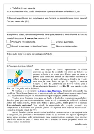  Trabalhando com a poesia:
1) De acordo com o texto, qual o problema que o planeta Terra tem enfrentado? (0,25)
___________________________________________________________________________
2) Que outros problemas têm prejudicado a vida humana e o ecossistema de nosso planeta?
Cite pelo menos três. (0,5)
____________________________________________________________________________
____________________________________________________________________________
____________________________________________________________________________
3) Segundo a poesia, que atitudes podemos tomar para preservar o meio ambiente e a vida no
planeta? Marque um X nas opções corretas. (0,5)
Promover o reflorestamento. Evitar as queimadas.
Diminuir a queima de combustíveis fósseis. Nenhuma destas opções.
____________________________________________________________________________
4) Que outro título você daria para esta poesia? (0,25)
____________________________________________________________________________
5) Fique por dentro da notícia!!!
Vinte anos depois da Eco-92, representantes de ONGs,
empresas, de setores da sociedade civil chefes de Estado e de
governo voltaram a se reunir para debater quais os rumos o
planeta deve tomar para manter um crescimento sustentável e
reduzir as agressões ao meio ambiente, na tentativa de reverter
uma situação quase limite no que diz respeito à natureza.
Chegava a hora da Conferência das Nações Unidas para o
Desenvolvimento Sustentável - a Rio+20 - que aconteceu dos
dias 13 a 22 de junho no Rio de Janeiro.
O resultado é o documento O Futuro Que Queremos, documento considerado pela
presidente Dilma Rousseff como um avanço em relação aos elaborados em outras convenções da
ONU e como um fracasso por ser pouco ambicioso por delegações e ONGs ambientais.
Tendo a crise financeira como pano de fundo, o desafio foi, essencialmente, estabelecer
diretrizes para que crescimento econômico, justiça social e conservação ambiental caminhem
juntos. Em outras palavras, definir como todos os países, juntos, podem promover o chamado
desenvolvimento sustentável, “que atenda às necessidades das gerações presentes sem
comprometer a habilidade das gerações futuras de suprirem suas próprias necessidades”,
segundo a definição oficial, de 1987.
Apesar das divergências, as autoridades brasileiras comemoraram o consenso geral entre
as delegações, que aprovaram o documento no último dia do encontro. Fica agora a esperança de
que os termos acordados serão implementados e que os compromissos assumidos pelos governos
não ficarão apenas no papel. O tempo passa para o planeta e os únicos que podem mudar essa
situação somos nós mesmos.
estadão.com.br
2
 