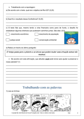  Trabalhando com a reportagem:
a) De acordo com o texto, qual era o objetivo da Rio+20? (0,25)
____________________________________________________________________________
____________________________________________________________________________
b) Qual foi o resultado dessa Conferência? (0,25)
____________________________________________________________________________
____________________________________________________________________________
c) O texto fala que, mesmo tendo a crise financeira como pano de fundo, o desafio foi
estabelecer algumas diretrizes que pudessem caminhar juntas. São elas: (0,5)
crescimento econômico crescimento da população
justiça social conservação ambiental
____________________________________________________________________________
d) Releia um trecho do último parágrafo:
 De acordo com esta afirmação, que atitudes você pode tomar para ajudar a preservar o
nosso planeta? (1)
____________________________________________________________________________
____________________________________________________________________________
____________________________________________________________________________
____________________________________________________________________________
____________________________________________________________________________
____________________________________________________________________________
____________________________________________________________________________
1) Leia as tirinhas:
3
O tempo passa para o planeta e os únicos que podem mudar essa situação somos nós
mesmos.
 