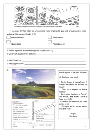  As duas tirinhas falam de um assunto muito importante que está prejudicando o meio
ambiente. Marque um X nele: (0,5)
Desmatamento Efeito Estufa
Queimadas Poluição do ar
____________________________________________________________________________
2) Releia a poesia “Aquecimento global” e pesquise: (1)
a) Quatro (4) substantivos comuns: ______________________________________________
___________________________________________________________________________
b) três (3) verbos: _____________________________________________________________
c) três (3) pronomes: ___________________________________________________________
____________________________________________________________________________
3)
4
Porto Seguro, 17 de abril de 2008.
Oi, Paulinho, tudo bem?
Porto Seguro é maravilhosa. A
cidade tem cheiro de história do
Brasil!
Olhe só a imagem do Monte
Pascoal!
Destruíram bastante o “verde”
das matas, mas mesmo assim o
lugar está lindo!
Quando o dia amanhece, eu corro
para a praia.
Eu quero voltar outras vezes,
mas com você!
Beijos,
Ana Luísa
 