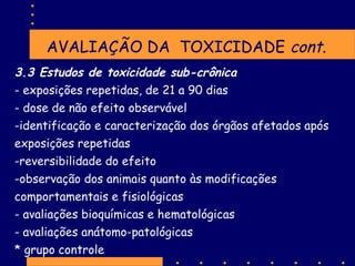 AVALIAÇÃO DA TOXICIDADE cont.
3.3 Estudos de toxicidade sub-crônica
- exposições repetidas, de 21 a 90 dias
- dose de não efeito observável
-identificação e caracterização dos órgãos afetados após
exposições repetidas
-reversibilidade do efeito
-observação dos animais quanto às modificações
comportamentais e fisiológicas
- avaliações bioquímicas e hematológicas
- avaliações anátomo-patológicas
* grupo controle

 